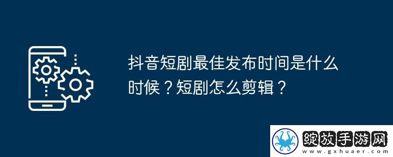 抖音短剧最佳发布时间是什么时候