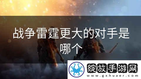 战争雷霆更大的对手是哪个
