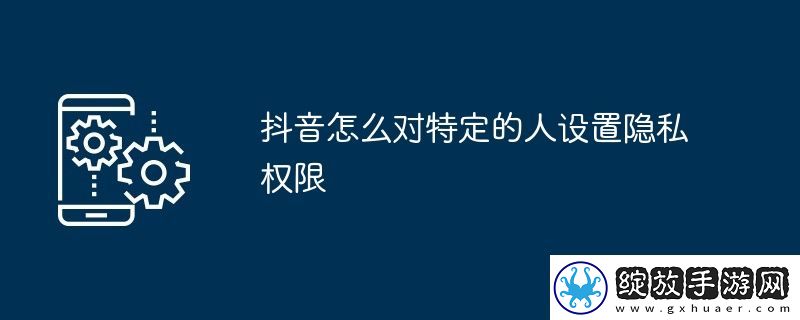 抖音怎么对特定的人设置隐私权限