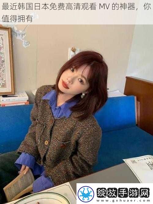 最近韩国日本免费高清观看MV的神器你值得拥有