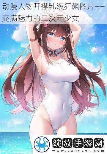 动漫人物开襟乳液狂飙图片——充满魅力的二次元少女