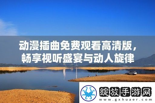 动漫插曲免费观看高清版畅享视听盛宴与动人旋律