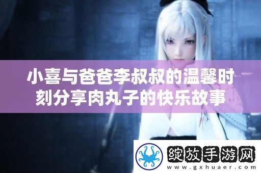 小喜与爸爸李叔叔的温馨时刻分享肉丸子的快乐故事